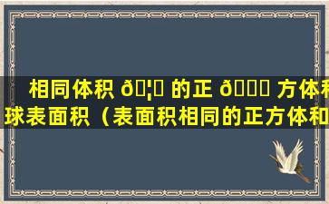 相同体积 🦄 的正 🐋 方体和球表面积（表面积相同的正方体和球体哪个体积更大）